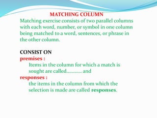 MATCHING COLUMN
Matching exercise consists of two parallel columns
with each word, number, or symbol in one column
being matched to a word, sentences, or phrase in
the other column.
CONSIST ON
premises :
Items in the column for which a match is
sought are called………… and
responses :
the items in the column from which the
selection is made are called responses.
 