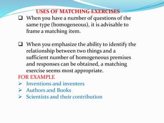 USES OF MATCHING EXERCISES
 When you have a number of questions of the
same type (homogeneous), it is advisable to
frame a matching item.
 When you emphasize the ability to identify the
relationship between two things and a
sufficient number of homogeneous premises
and responses can be obtained, a matching
exercise seems most appropriate.
FOR EXAMPLE
 Inventions and inventers
 Authors and Books
 Scientists and their contribution
 