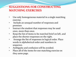 SUGGESTIONS FOR CONSTRUCTING
MATCHING EXERCISES
• Use only homogeneous material in a single matching
exercise.
• Include an unequal number of responses and
premises
• Instruct the student that responses may be used
once, more than once.
• Keep the list of items to be matched brief on left, and
place the shorter responses on the right.
• Arrange the list of responses in logical order. Place
words in alphabetical order and numbers in
sequence.
• Ambiguity and confusion will be avoided.
• Place all of the items for one matching exercise on
they same page.
 