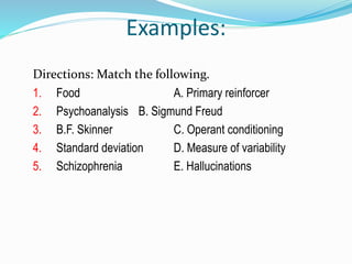 Examples:
Directions: Match the following.
1. Food A. Primary reinforcer
2. Psychoanalysis B. Sigmund Freud
3. B.F. Skinner C. Operant conditioning
4. Standard deviation D. Measure of variability
5. Schizophrenia E. Hallucinations
 