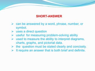SHORT-ANSWER
 can be answered by a word, phrase, number, or
symbol.
 uses a direct question
 useful for measuring problem-solving ability
 used to measure the ability to interpret diagrams,
charts, graphs, and pictorial data.
 the question must be stated clearly and concisely.
 It require an answer that is both brief and definite.
 
