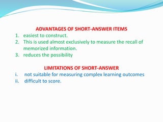 ADVANTAGES OF SHORT-ANSWER ITEMS
1. easiest to construct.
2. This is used almost exclusively to measure the recall of
memorized information.
3. reduces the possibility
LIMITATIONS OF SHORT-ANSWER
i. not suitable for measuring complex learning outcomes
ii. difficult to score.
 