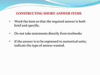 CONSTRUCTING SHORT-ANSWER ITEMS
• Word the item so that the required answer is both
brief and specific.
• Do not take statements directly from textbooks
• If the answer is to be expressed in numerical units,
indicate the type of answer wanted.
 