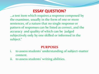 ESSAY QUESTION?
…a test item which requires a response composed by
the examinee, usually in the form of one or more
sentences, of a nature that no single response or
pattern of responses can be listed as correct, and the
accuracy and quality of which can be judged
subjectively only by one skilled or informed in the
subject.“
PURPOSES
i. to assess students' understanding of subject-matter
content.
ii. to assess students' writing abilities.
 