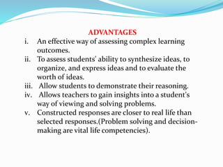 ADVANTAGES
i. An effective way of assessing complex learning
outcomes.
ii. To assess students' ability to synthesize ideas, to
organize, and express ideas and to evaluate the
worth of ideas.
iii. Allow students to demonstrate their reasoning.
iv. Allows teachers to gain insights into a student's
way of viewing and solving problems.
v. Constructed responses are closer to real life than
selected responses.(Problem solving and decision-
making are vital life competencies).
 