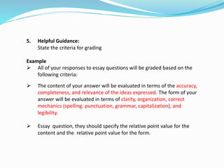 5. Helpful Guidance:
State the criteria for grading
Example
 All of your responses to essay questions will be graded based on the
following criteria:
 The content of your answer will be evaluated in terms of the accuracy,
completeness, and relevance of the ideas expressed. The form of your
answer will be evaluated in terms of clarity, organization, correct
mechanics (spelling. punctuation, grammar, capitalization), and
legibility.
 Essay question, they should specify the relative point value for the
content and the relative point value for the form.
 