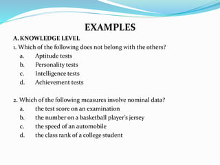EXAMPLES
A.KNOWLEDGE LEVEL
1. Which of the following does not belong with the others?
a. Aptitude tests
b. Personality tests
c. Intelligence tests
d. Achievement tests
2. Which of the following measures involve nominal data?
a. the test score on an examination
b. the number on a basketball player’s jersey
c. the speed of an automobile
d. the class rank of a college student
 