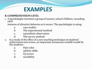 EXAMPLES
B. COMPREHENSION LEVEL
1. A psychologist monitors a group of nursery-school children, recording
each
instance of altruistic behavior as it occurs. The psychologist is using:
a. case studies
b. The experimental method.
c. naturalistic observation
d. The survey method.
2. In a study of the effect of a new teaching technique on students’
achievement test scores, an important extraneous variable would be
the students:
a. Hair color.
b. athletic skills
c. IQ scores.
d. sociability
 