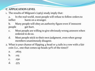 C. APPLICATION LEVEL
1. The results of Milgram’s (1963) study imply that:
a. In the real world, most people will refuse to follow orders to
inflict harm on a stranger.
b. Many people will obey an authority figure even if innocent
people get hurt.
c. Most people are willing to give obviously wrong answers when
ordered to do so.
d. Most people stick to their own judgment, even when group
members unanimously disagree.
2. What is your chance of flipping 4 head or 4 tails in a row with a fair
coin (i.e., one that comes up heads 50% of the time)?
a. .0625
b. .125
c. .250
d. .375
 