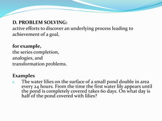 D. PROBLEM SOLVING:
active efforts to discover an underlying process leading to
achievement of a goal,
for example,
the series completion,
analogies, and
transformation problems.
Examples
1. The water lilies on the surface of a small pond double in area
every 24 hours. From the time the first water lily appears until
the pond is completely covered takes 60 days. On what day is
half of the pond covered with lilies?
 