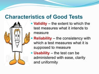 Characteristics of Good Tests
 Validity – the extent to which the
test measures what it intends to
measure
 Reliability – the consistency with
which a test measures what it is
supposed to measure
 Usability – the test can be
administered with ease, clarity
and uniformity
 