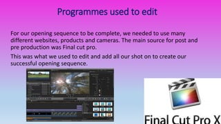 Programmes used to edit
For our opening sequence to be complete, we needed to use many
different websites, products and cameras. The main source for post and
pre production was Final cut pro.
This was what we used to edit and add all our shot on to create our
successful opening sequence.
 