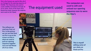 The equipment used
The computers we
used to edit and
unload our opening
sequence eon to were
the Mac’s
This is the Camera we used to film all of
our footage for the opening sequence of
FOUND. The Tripod was also used to
create stability and balance through all
of our shots. Some of the shots were
filmed free hand, however the majority
were used on the Tripod.
This is myself
editing some of
our shots on
Final cut Pro
The software we
used was final cut
Pro. In the picture
we can see that final
cut Pro is up on the
screen and this is
what we used to
pull our opening
sequence together
once we had filmed
all of our shots.
 