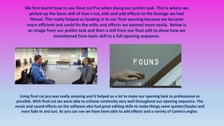 We first learnt how to use Final cut Pro when doing our prelim task. This is where we
picked up the basic skill of how t cut, edit and add effects to the footage we had
filmed. This really helped us leading in to our final opening because we became
more efficient and could fin the edits and effects we wanted more easily. Below is
an image from our prelim task and then a still from our final edit to show how we
transitioned from basic skill to a full opening sequence.
Using final cut pro was really amazing and it helped us a lot to make our opening look as professional as
possible. With final cut we were able to achieve continuity very well throughout our opening sequence. The
music and sound effects on the software also had great editing skills to make things seem quieter/louder and
even fade In and out. As you can see we have been able to add effects and a variety of Camera angles.
 