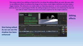 This screen shot of our editing on Final Cut Pro is to show the editing effects we used. We were able
to use different effects to enhance the image of our shots, create higher definition and also make a
bigger shadow. This allowed us to really make our Opening sequence as eerie as possible and to fit
with the Genre of a psychological thriller. By adding background shadows and enhancing this shot we
wee able to make it stand out more and create suspense for the target audience
Editing
effects
Shot being edited.
As we can see the
shadow has been
enhanced
 