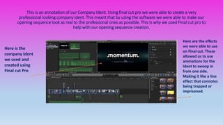 This is an annotation of our Company Ident. Using final cut pro we were able to create a very
professional looking company ident. This meant that by using the software we were able to make our
opening sequence look as real to the professional ones as possible. This is why we used Final cut pro to
help with our opening sequence creation.
Here are the effects
we were able to use
on Final cut. These
allowed us to use
animations for the
Ident to swoop in
from one side.
Making it like a line
effect that connotes
being trapped or
imprisoned.
Here is the
company ident
we used and
created using
Final cut Pro
 