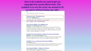 Here is the website we used to get our
Copyright free sound effects from. This
enabled us to use the music we wanted to fit
our genre without being copy right.
 
