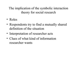 The implication of the symbolic interaction
theory for social research
• Roles
• Respondents try to find a mutually shared
definition of the situation
• Interpretation of researcher acts
• Clues of what kind of information
researcher wants
 