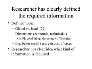Researcher has clearly defined
the required information
• Defined topic
– Global vs. local (29)
– Dimensions (economic, technical...)
• Is PL good thing: Marketing vs. Technical
– E.g. better social secure in cost of taxes
• Researcher has clear idea what kind of
information is required
 