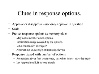 Clues in response options.
• Approve or disapprove - not only approve in question
• Scale
• Pre-set response options as memory clues
– May not remember other options
– Information range covered by the options.
– Who counts own averages?
– Abstract: no knowledge of normative levels
• Response biased with number of options
– Respondent favor first when reads, last when hears - vary the order
– Let responder tell, if no-one match
 