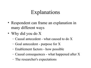 Explanations
• Respondent can frame an explanation in
many different ways
• Why did you do X
– Causal antecedent - what caused to do X
– Goal antecedent - purpose for X
– Enablement factors - how possible
– Causal consequences - what happened after X
– The researcher's expectations
 