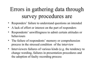 Errors in gathering data through
survey procedures are
• Responders’ failure to understand questions an intended
• A lack of effort or interest on the part of responders
• Respondents’ unwillingness to admit certain attitudes or
behaviours
• The failure of respondents’ memory or comprehension
process in the stressed condition of the interview
• Interviewers failures of various kinds (e.g. the tendency to
change wording, failures in presentation procedures and
the adoption of faulty recording process
 