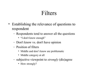 Filters
• Establishing the relevance of questions to
respondent
– Respondents tend to answer all the questions
• “I don't know enough”
– Don't know vs. don't have opinion
– Position of filters
• Middle and don’t know are problematic
• Middle category at all
– subjective viewpoint to strongly (dis)agree
• How strongly?
 