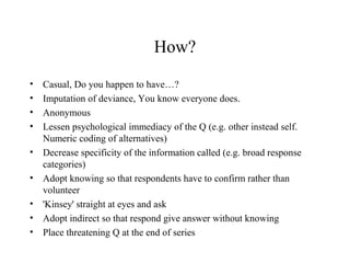 How?
• Casual, Do you happen to have…?
• Imputation of deviance, You know everyone does.
• Anonymous
• Lessen psychological immediacy of the Q (e.g. other instead self.
Numeric coding of alternatives)
• Decrease specificity of the information called (e.g. broad response
categories)
• Adopt knowing so that respondents have to confirm rather than
volunteer
• 'Kinsey' straight at eyes and ask
• Adopt indirect so that respond give answer without knowing
• Place threatening Q at the end of series
 