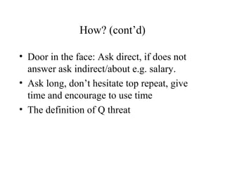 How? (cont’d)
• Door in the face: Ask direct, if does not
answer ask indirect/about e.g. salary.
• Ask long, don’t hesitate top repeat, give
time and encourage to use time
• The definition of Q threat
 