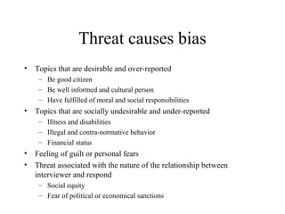 Threat causes bias
• Topics that are desirable and over-reported
– Be good citizen
– Be well informed and cultural person
– Have fulfilled of moral and social responsibilities
• Topics that are socially undesirable and under-reported
– Illness and disabilities
– Illegal and contra-normative behavior
– Financial status
• Feeling of guilt or personal fears
• Threat associated with the nature of the relationship between
interviewer and respond
– Social equity
– Fear of political or economical sanctions
 