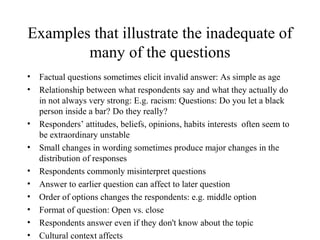 Examples that illustrate the inadequate of
many of the questions
• Factual questions sometimes elicit invalid answer: As simple as age
• Relationship between what respondents say and what they actually do
in not always very strong: E.g. racism: Questions: Do you let a black
person inside a bar? Do they really?
• Responders’ attitudes, beliefs, opinions, habits interests often seem to
be extraordinary unstable
• Small changes in wording sometimes produce major changes in the
distribution of responses
• Respondents commonly misinterpret questions
• Answer to earlier question can affect to later question
• Order of options changes the respondents: e.g. middle option
• Format of question: Open vs. close
• Respondents answer even if they don't know about the topic
• Cultural context affects
 