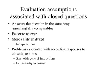 Evaluation assumptions
associated with closed questions
• Answers the question in the same way
-meaningfully comparable?
• Easier to answer
• More easily analyzed
– Interpretations
• Problems associated with recording responses to
closed questions
– Start with general instructions
– Explain why to answer
 