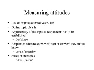 Measuring attitudes
• List of respond alternatives p. 153
• Define topic clearly
• Applicability of the topic to respondents has to be
established
– Don’t know
• Respondents has to know what sort of answers they should
know
– Level of generality
• Specs of standards
– "Strongly agree"
 
