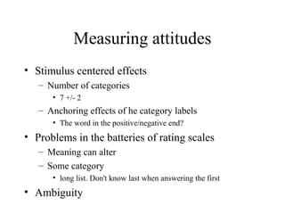 Measuring attitudes
• Stimulus centered effects
– Number of categories
• 7 +/- 2
– Anchoring effects of he category labels
• The word in the positive/negative end?
• Problems in the batteries of rating scales
– Meaning can alter
– Some category
• long list. Don't know last when answering the first
• Ambiguity
 
