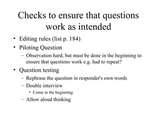 Checks to ensure that questions
work as intended
• Editing rules (list p. 184)
• Piloting Question
– Observation hard, but must be done in the beginning to
ensure that questions work e.g. had to repeat?
• Question testing
– Rephrase the question in responder's own words
– Double interview
• Come in the beginning
– Allow aloud thinking
 