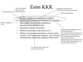 Esim KKK
• Kuinka monta parametroitua komponenttia on
tyypillisessä toimitettavassa tuotteessa (0=ei käytetä)?
• Miten paljon parametreja on tyypillisessä
parametroidussa komponentissa?
• Parametrien määrän vaihteluväli?
• Millaisia parametreja komponenteissa on?
• Millaisia arvoalueita parametreilla on (kokonaisluku,
arvoalue, yksi kokonaisluku joukosta , yksi annetuista
vaihtoehdoista, reaalilukuja, joukkoja)? Mitä muita?
Koponentti parametrinen vs
komponetin mukanaolo parametrista
Tieto vai mielipide
Halu vastata vai
vastaus olemassa?
Mikä on komponentti?
Mikä on tyypillinen
tuote?
Strukturaalinen kompleksisuus, liian
monimutkainen lause:
Kun toimitatte tuotteen, tuotteessa om
komponentteja. Kompoenenteilla voi
olla toimituskohtaisia parametreja.
Onko olemassa tällaisia
komponentteja, joissa on parametreja?
Montako tälläistä kompoenttia, jossa
on parametreja, tuotteessa on?
Vihjaa että pitäisi olla?
Jos ymmärsi aluksi väärin, halu
konsistenttiin ilmaisuun
 