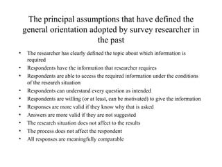 The principal assumptions that have defined the
general orientation adopted by survey researcher in
the past
• The researcher has clearly defined the topic about which information is
required
• Respondents have the information that researcher requires
• Respondents are able to access the required information under the conditions
of the research situation
• Respondents can understand every question as intended
• Respondents are willing (or at least, can be motivated) to give the information
• Responses are more valid if they know why that is asked
• Answers are more valid if they are not suggested
• The research situation does not affect to the results
• The process does not affect the respondent
• All responses are meaningfully comparable
 