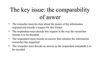 The key issue: the comparability
of aswer
• The reseacher must be clear about the nature of the information
required and encode a request for this format
• The respondent must decode this request in the way the researcher
intends it to be decoded
• The respondent must encode an answer that contains the information
researcher has requested
• The reseacher must decode an answer as the respondent intendedd it to
be encoded
 