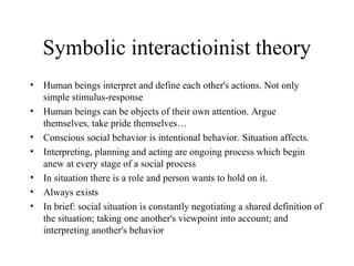 Symbolic interactioinist theory
• Human beings interpret and define each other's actions. Not only
simple stimulus-response
• Human beings can be objects of their own attention. Argue
themselves, take pride themselves…
• Conscious social behavior is intentional behavior. Situation affects.
• Interpreting, planning and acting are ongoing process which begin
anew at every stage of a social process
• In situation there is a role and person wants to hold on it.
• Always exists
• In brief: social situation is constantly negotiating a shared definition of
the situation; taking one another's viewpoint into account; and
interpreting another's behavior
 