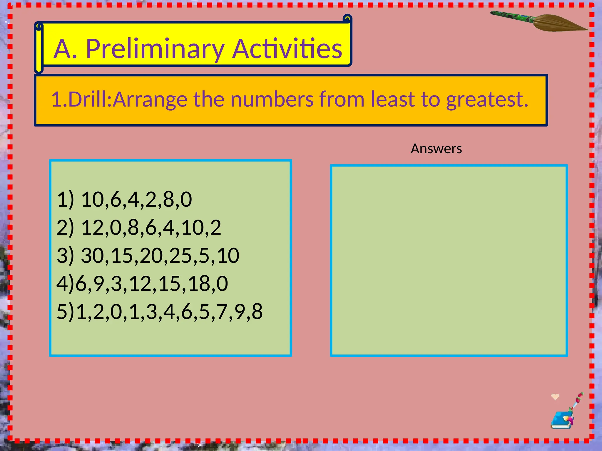 A. Preliminary Activities
1.Drill:Arrange the numbers from least to greatest.
1) 10,6,4,2,8,0
2) 12,0,8,6,4,10,2
3) 30,15,20,25,5,10
4)6,9,3,12,15,18,0
5)1,2,0,1,3,4,6,5,7,9,8
Answers
 