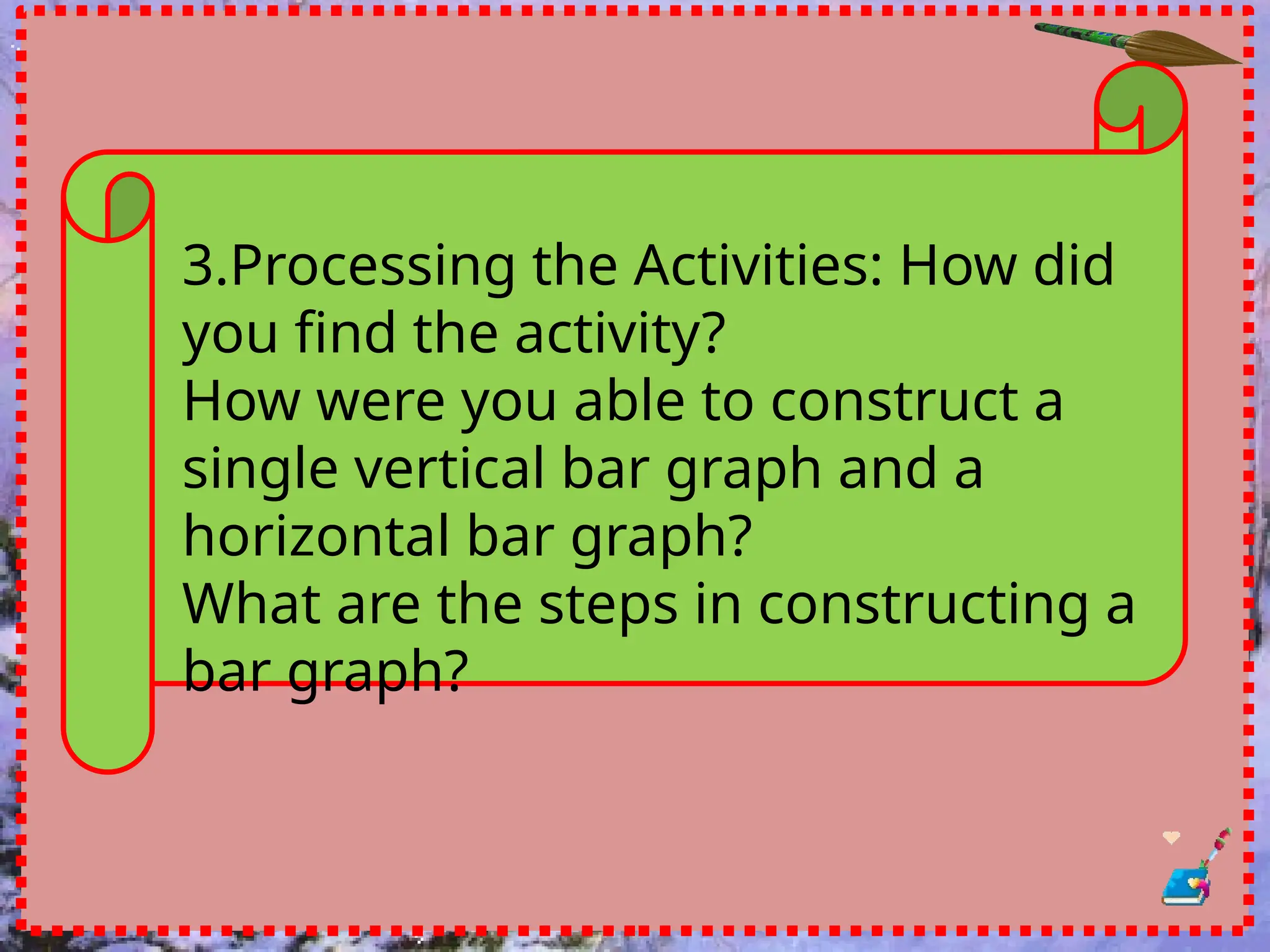 3.Processing the Activities: How did
you find the activity?
How were you able to construct a
single vertical bar graph and a
horizontal bar graph?
What are the steps in constructing a
bar graph?
 