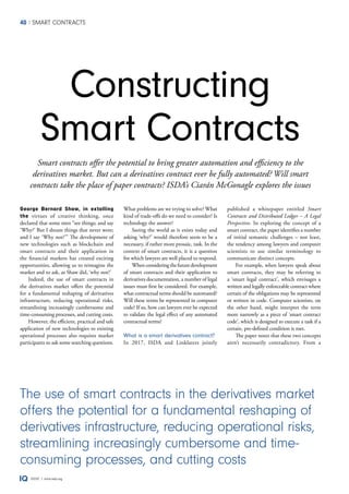 40 SMART CONTRACTS
ISDA® | www.isda.org
published a whitepaper entitled Smart
Contracts and Distributed Ledger – A Legal
Perspective. In exploring the concept of a
smart contract, the paper identifies a number
of initial semantic challenges – not least,
the tendency among lawyers and computer
scientists to use similar terminology to
communicate distinct concepts.
For example, when lawyers speak about
smart contracts, they may be referring to
a ‘smart legal contract’, which envisages a
written and legally enforceable contract where
certain of the obligations may be represented
or written in code. Computer scientists, on
the other hand, might interpret the term
more narrowly as a piece of ‘smart contract
code’, which is designed to execute a task if a
certain, pre-defined condition is met.
The paper notes that these two concepts
aren’t necessarily contradictory. From a
George Bernard Shaw, in extolling
the virtues of creative thinking, once
declared that some men “see things; and say
‘Why?’ But I dream things that never were;
and I say ‘Why not?’” The development of
new technologies such as blockchain and
smart contracts and their application in
the financial markets has created exciting
opportunities, allowing us to reimagine the
market and to ask, as Shaw did, ‘why not?’
Indeed, the use of smart contracts in
the derivatives market offers the potential
for a fundamental reshaping of derivatives
infrastructure, reducing operational risks,
streamlining increasingly cumbersome and
time-consuming processes, and cutting costs.
However, the efficient, practical and safe
application of new technologies to existing
operational processes also requires market
participants to ask some searching questions.
What problems are we trying to solve? What
kind of trade-offs do we need to consider? Is
technology the answer?
Seeing the world as it exists today and
asking ‘why?’ would therefore seem to be a
necessary, if rather more prosaic, task. In the
context of smart contracts, it is a question
for which lawyers are well placed to respond.
Whenconsideringthefuturedevelopment
of smart contracts and their application to
derivatives documentation, a number of legal
issues must first be considered. For example,
what contractual terms should be automated?
Will these terms be represented in computer
code? If so, how can lawyers ever be expected
to validate the legal effect of any automated
contractual terms?
What is a smart derivatives contract?
In 2017, ISDA and Linklaters jointly
Smart contracts offer the potential to bring greater automation and efficiency to the
derivatives market. But can a derivatives contract ever be fully automated? Will smart
contracts take the place of paper contracts? ISDA’s Ciarán McGonagle explores the issues
Constructing
Smart Contracts
The use of smart contracts in the derivatives market
offers the potential for a fundamental reshaping of
derivatives infrastructure, reducing operational risks,
streamlining increasingly cumbersome and time-
consuming processes, and cutting costs
 