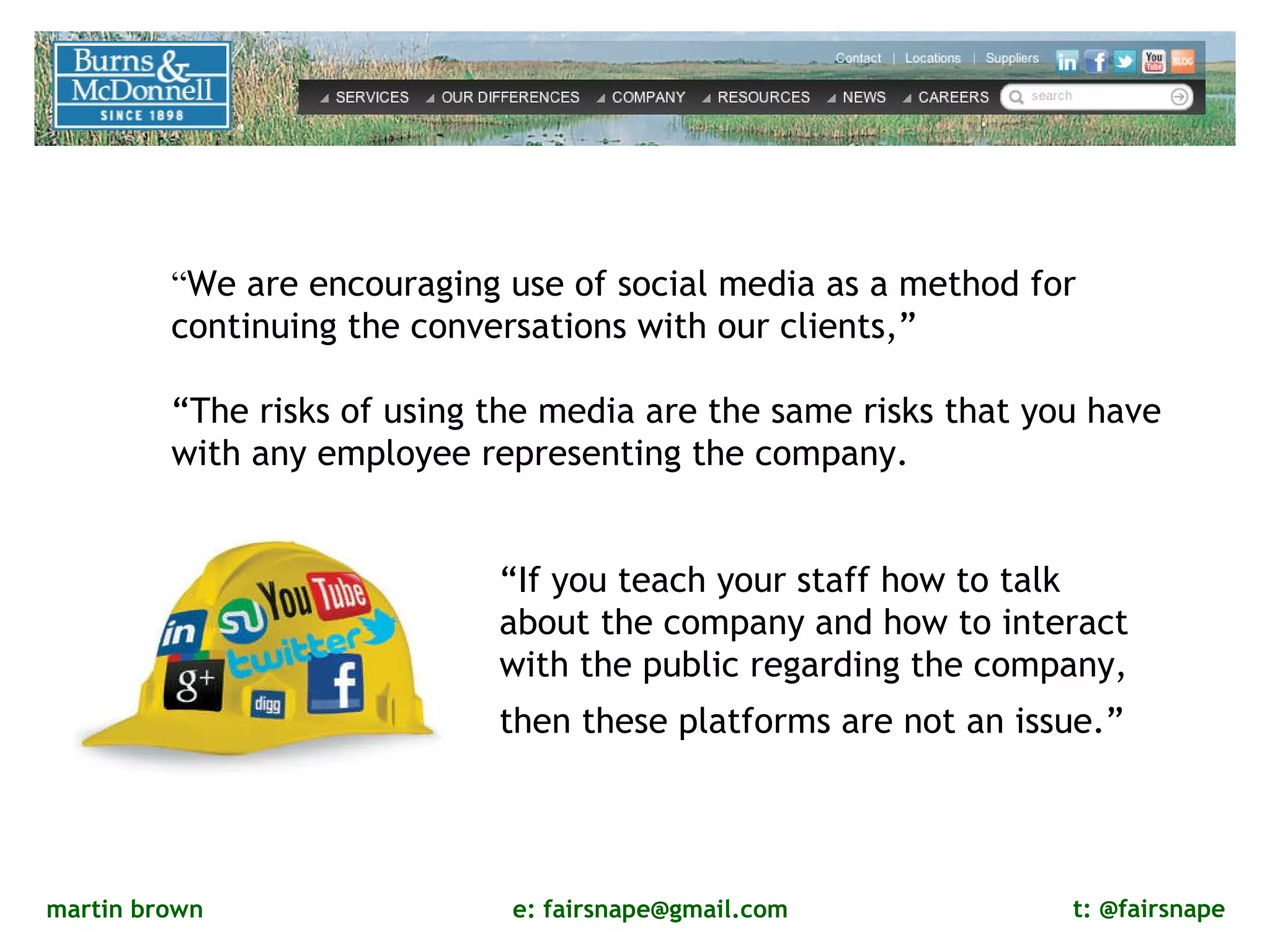 “ We are encouraging use of social media as a method for continuing the conversations with our clients,” “ The risks of using the media are the same risks that you have with any employee representing the company.  “ If you teach your staff how to talk about the company and how to interact with the public regarding the company, then these platforms are not an issue.”   