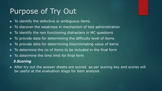 Purpose of Try Out
 To identify the defective or ambiguous items
 To discover the weakness in mechanism of test administration
 To identify the non functioning distracters in MC questions
 To provide data for determining the difficulty level of items
 To provide data for determining Discriminating value of items
 To determine the no of items to be included in the final form
 To determine the time limit for final form
3.Scoring
 After try out the answer sheets are scored as per scoring key and scores will
be useful at the evaluation stage for item analysis
 