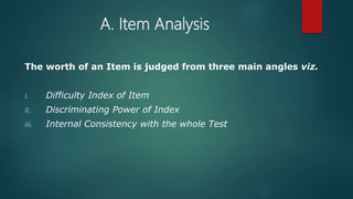 A. Item Analysis
The worth of an Item is judged from three main angles viz.
i. Difficulty Index of Item
ii. Discriminating Power of Index
iii. Internal Consistency with the whole Test
 