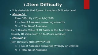 i.Item Difficulty
 It is desirable that Items of medium Difficulty Level
 Method-1:
Item Difficulty (ID)=(R/N)*100
R -> No of Assessee answering correctly
N -> Total No of Assessee
Here Greater Value of ID Easier is the Test Items
Usually ID Value from 15 to 85 are retained.
 Method-2:
Item Difficulty (ID)=(W/N)*100
R -> No of Assessee answering Wrongly or Omitted
N -> Total No of Assessee
 