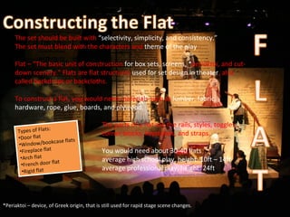 The set should be built with  “selectivity, simplicity, and consistency.”  The set must blend with the characters and  theme of the play .  Flat – “The basic unit of construction  for box sets, screens, * periaktoi , and cut-down scenery.” Flats are flat structures  used for set design in theater , also called backdrops or backcloths. To construct a flat, you would need materials such as  lumber, fabric, hardware, rope, glue, boards, and plywood. The parts of a flat are the rails, styles, toggles,  corner blocks, keystones, and straps.  You would need about 30-40 flats  average high school play, height: 10ft – 14ft average professional play, height: 24ft *Periaktoi – device, of Greek origin, that is still used for rapid stage scene changes. ,[object Object],[object Object],[object Object],[object Object],[object Object],[object Object],[object Object]