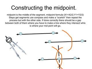 Constructing the midpoint. midpoint is the middle of the segment, midpoint formula (X1+X2/2,Y1+Y2/2) Steps get segments use compass and make a “scartch” then repeat the process but with the other side. If done correctly there should be a gap between both of them where you have to make a line where they intersect whis is where your mid point will go. 