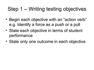 Step 1 – Writing testing objectives Begin each objective with an “action verb” e.g. Identify a force as a push or a pull State each objective in terms of student performance State only one outcome in each objective 