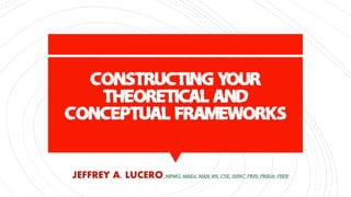 CONSTRUCTING YOUR
THEORETICAL AND
CONCEPTUAL FRAMEWORKS
JEFFREY A. LUCERO,MPMG,MAEd,MAN,RN,CSE, SHNC,FRIN, FRIEdr,FIIER
 